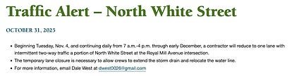 A public notice titled “Traffic Alert – North White Street,” dated October 31, 2025, announcing that from November 4 through early December, North White Street at Royal Mill Avenue will have one-lane intermittent two-way traffic from 7 a.m. to 4 p.m. daily for storm drain and water line relocation work. Includes contact information for Dale West at dwest0026@gmail.com