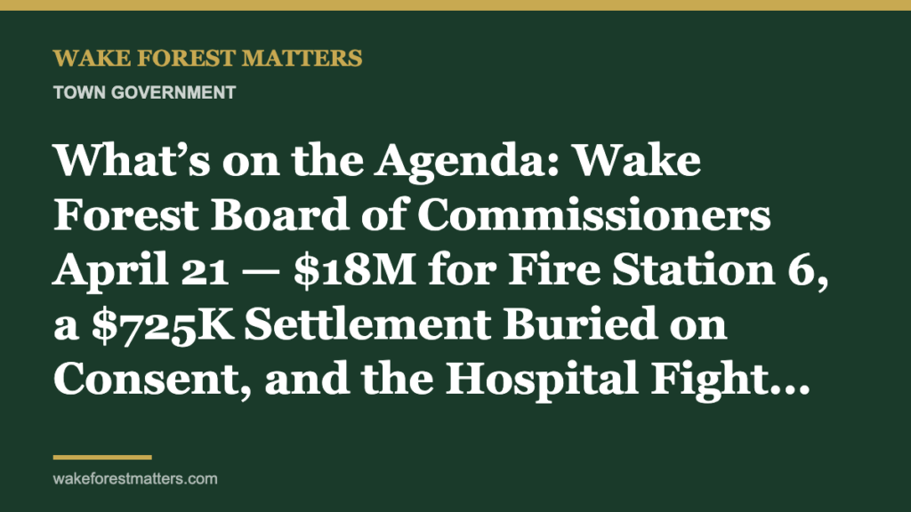 What’s on the Agenda: Wake Forest Board of Commissioners April 21 — $18M for Fire Station 6, a $725K Settlement Buried on Consent, and the Hospital Fight Still Hanging Over Town Hall - Wake Forest Matters